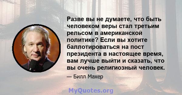 Разве вы не думаете, что быть человеком веры стал третьим рельсом в американской политике? Если вы хотите баллотироваться на пост президента в настоящее время, вам лучше выйти и сказать, что вы очень религиозный человек.