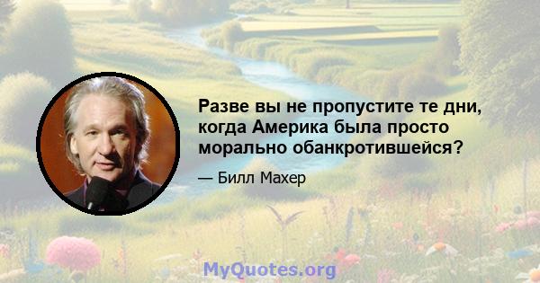 Разве вы не пропустите те дни, когда Америка была просто морально обанкротившейся?