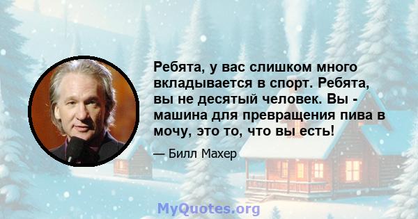 Ребята, у вас слишком много вкладывается в спорт. Ребята, вы не десятый человек. Вы - машина для превращения пива в мочу, это то, что вы есть!