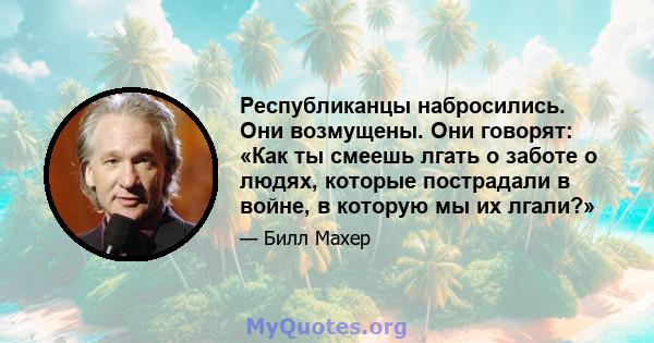 Республиканцы набросились. Они возмущены. Они говорят: «Как ты смеешь лгать о заботе о людях, которые пострадали в войне, в которую мы их лгали?»