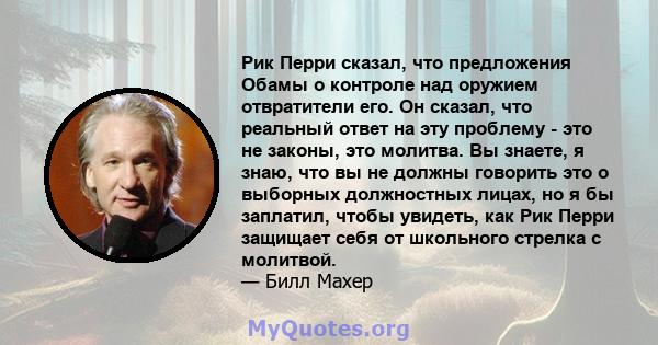 Рик Перри сказал, что предложения Обамы о контроле над оружием отвратители его. Он сказал, что реальный ответ на эту проблему - это не законы, это молитва. Вы знаете, я знаю, что вы не должны говорить это о выборных