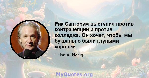 Рик Санторум выступил против контрацепции и против колледжа. Он хочет, чтобы мы буквально были глупыми королем.