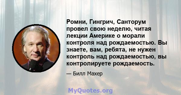 Ромни, Гингрич, Санторум провел свою неделю, читая лекции Америке о морали контроля над рождаемостью. Вы знаете, вам, ребята, не нужен контроль над рождаемостью, вы контролируете рождаемость.