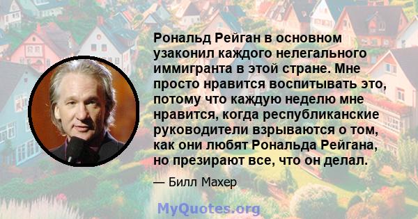 Рональд Рейган в основном узаконил каждого нелегального иммигранта в этой стране. Мне просто нравится воспитывать это, потому что каждую неделю мне нравится, когда республиканские руководители взрываются о том, как они