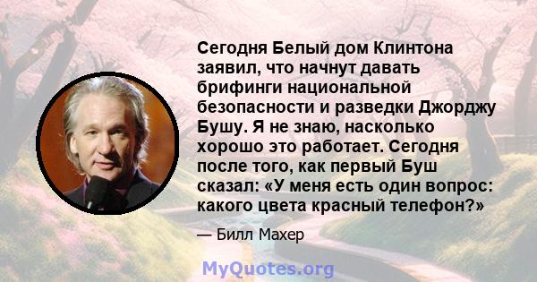 Сегодня Белый дом Клинтона заявил, что начнут давать брифинги национальной безопасности и разведки Джорджу Бушу. Я не знаю, насколько хорошо это работает. Сегодня после того, как первый Буш сказал: «У меня есть один