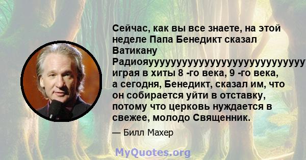 Сейчас, как вы все знаете, на этой неделе Папа Бенедикт сказал Ватикану Радиояуууууууууууууууууууууууууууууууууууууууэра, играя в хиты 8 -го века, 9 -го века, а сегодня, Бенедикт, сказал им, что он собирается уйти в