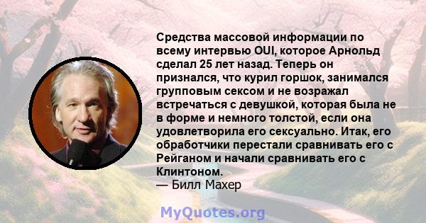 Средства массовой информации по всему интервью OUI, которое Арнольд сделал 25 лет назад. Теперь он признался, что курил горшок, занимался групповым сексом и не возражал встречаться с девушкой, которая была не в форме и