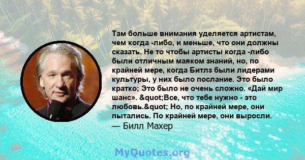 Там больше внимания уделяется артистам, чем когда -либо, и меньше, что они должны сказать. Не то чтобы артисты когда -либо были отличным маяком знаний, но, по крайней мере, когда Битлз были лидерами культуры, у них было 