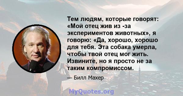 Тем людям, которые говорят: «Мой отец жив из -за экспериментов животных», я говорю: «Да, хорошо, хорошо для тебя. Эта собака умерла, чтобы твой отец мог жить. Извините, но я просто не за таким компромиссом.