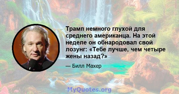 Трамп немного глухой для среднего американца. На этой неделе он обнародовал свой лозунг: «Тебе лучше, чем четыре жены назад?»