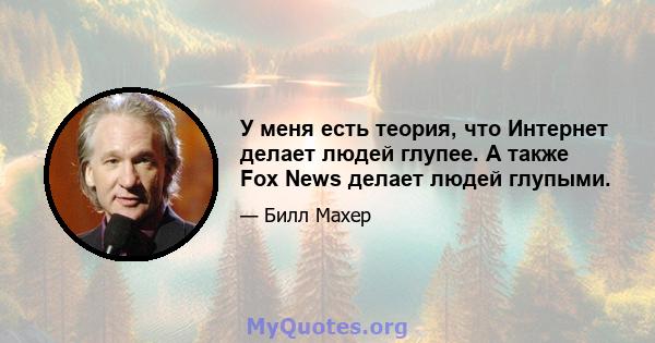 У меня есть теория, что Интернет делает людей глупее. А также Fox News делает людей глупыми.