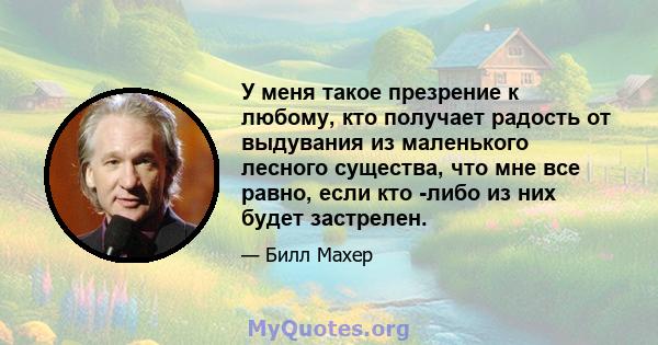 У меня такое презрение к любому, кто получает радость от выдувания из маленького лесного существа, что мне все равно, если кто -либо из них будет застрелен.