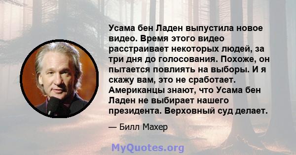 Усама бен Ладен выпустила новое видео. Время этого видео расстраивает некоторых людей, за три дня до голосования. Похоже, он пытается повлиять на выборы. И я скажу вам, это не сработает. Американцы знают, что Усама бен