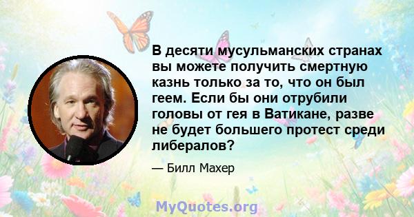 В десяти мусульманских странах вы можете получить смертную казнь только за то, что он был геем. Если бы они отрубили головы от гея в Ватикане, разве не будет большего протест среди либералов?