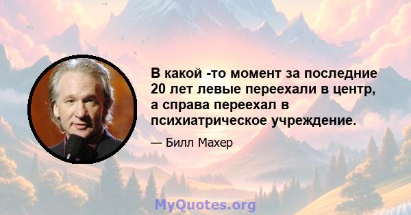 В какой -то момент за последние 20 лет левые переехали в центр, а справа переехал в психиатрическое учреждение.