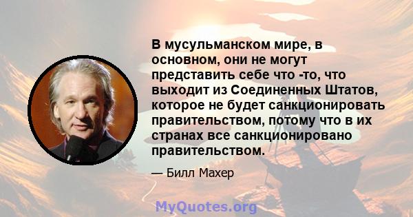 В мусульманском мире, в основном, они не могут представить себе что -то, что выходит из Соединенных Штатов, которое не будет санкционировать правительством, потому что в их странах все санкционировано правительством.