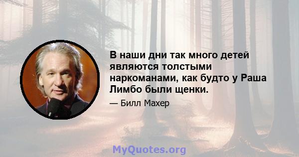 В наши дни так много детей являются толстыми наркоманами, как будто у Раша Лимбо были щенки.