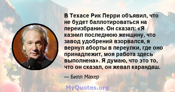 В Техасе Рик Перри объявил, что не будет баллотироваться на переизбрание. Он сказал: «Я казнил последнюю женщину, что завод удобрений взорвался, я вернул аборты в переулки, где оно принадлежит, моя работа здесь