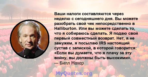 Ваши налоги составляются через неделю с сегодняшнего дня. Вы можете разобрать свой чек непосредственно в Halliburton. Или вы можете сделать то, что я собираюсь сделать. Я подаю свой первый совместный возврат. Нет, я не