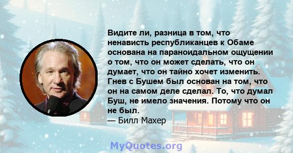 Видите ли, разница в том, что ненависть республиканцев к Обаме основана на параноидальном ощущении о том, что он может сделать, что он думает, что он тайно хочет изменить. Гнев с Бушем был основан на том, что он на