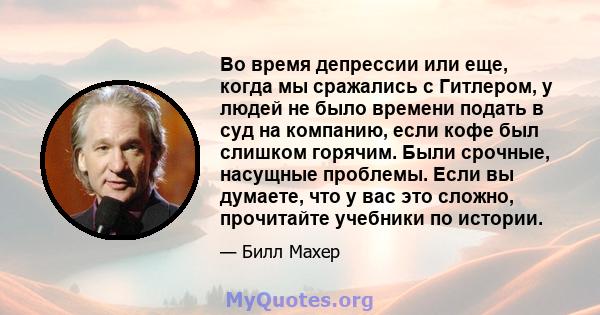 Во время депрессии или еще, когда мы сражались с Гитлером, у людей не было времени подать в суд на компанию, если кофе был слишком горячим. Были срочные, насущные проблемы. Если вы думаете, что у вас это сложно,