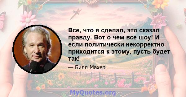 Все, что я сделал, это сказал правду. Вот о чем все шоу! И если политически некорректно приходится к этому, пусть будет так!