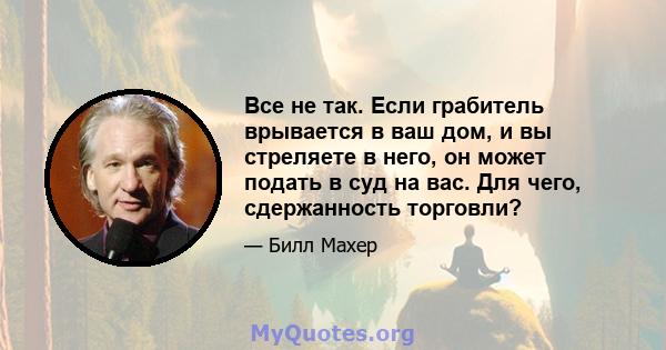 Все не так. Если грабитель врывается в ваш дом, и вы стреляете в него, он может подать в суд на вас. Для чего, сдержанность торговли?