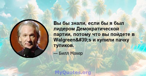 Вы бы знали, если бы я был лидером Демократической партии, потому что вы пойдете в Walgreen's и купили пачку тупиков.