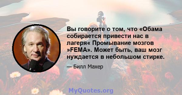 Вы говорите о том, что «Обама собирается привести нас в лагеря« Промывание мозгов »FEMA». Может быть, ваш мозг нуждается в небольшом стирке.