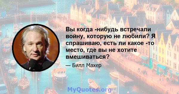 Вы когда -нибудь встречали войну, которую не любили? Я спрашиваю, есть ли какое -то место, где вы не хотите вмешиваться?