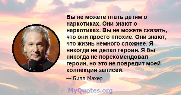 Вы не можете лгать детям о наркотиках. Они знают о наркотиках. Вы не можете сказать, что они просто плохие. Они знают, что жизнь немного сложнее. Я никогда не делал героин. Я бы никогда не порекомендовал героин, но это