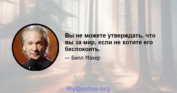 Вы не можете утверждать, что вы за мир, если не хотите его беспокоить.