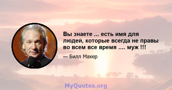 Вы знаете ... есть имя для людей, которые всегда не правы во всем все время .... муж !!!