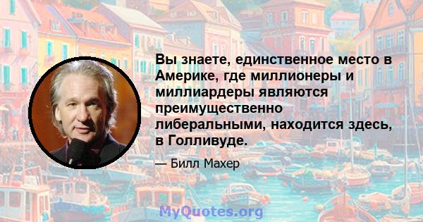 Вы знаете, единственное место в Америке, где миллионеры и миллиардеры являются преимущественно либеральными, находится здесь, в Голливуде.