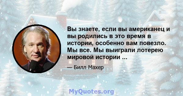 Вы знаете, если вы американец и вы родились в это время в истории, особенно вам повезло. Мы все. Мы выиграли лотерею мировой истории ...