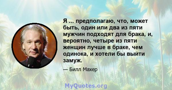 Я ... предполагаю, что, может быть, один или два из пяти мужчин подходят для брака, и, вероятно, четыре из пяти женщин лучше в браке, чем одинока, и хотели бы выйти замуж.