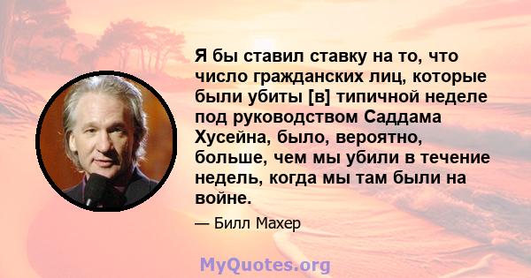 Я бы ставил ставку на то, что число гражданских лиц, которые были убиты [в] типичной неделе под руководством Саддама Хусейна, было, вероятно, больше, чем мы убили в течение недель, когда мы там были на войне.