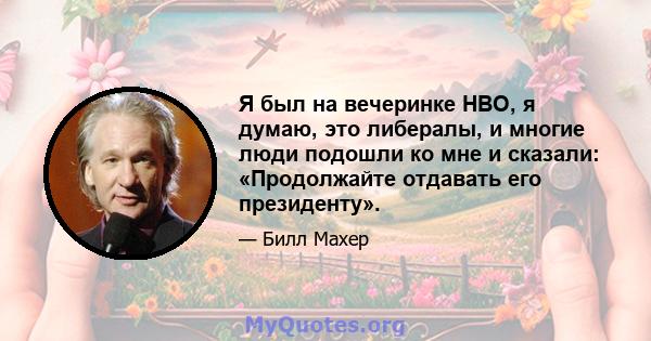 Я был на вечеринке HBO, я думаю, это либералы, и многие люди подошли ко мне и сказали: «Продолжайте отдавать его президенту».