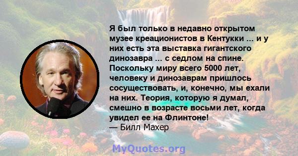 Я был только в недавно открытом музее креационистов в Кентукки ... и у них есть эта выставка гигантского динозавра ... с седлом на спине. Поскольку миру всего 5000 лет, человеку и динозаврам пришлось сосуществовать, и,