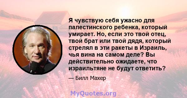 Я чувствую себя ужасно для палестинского ребенка, который умирает. Но, если это твой отец, твой брат или твой дядя, который стрелял в эти ракеты в Израиль, чья вина на самом деле? Вы действительно ожидаете, что