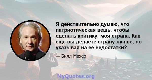 Я действительно думаю, что патриотическая вещь, чтобы сделать критику, моя страна. Как еще вы делаете страну лучше, но указывая на ее недостатки?