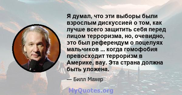 Я думал, что эти выборы были взрослым дискуссией о том, как лучше всего защитить себя перед лицом терроризма, но, очевидно, это был референдум о поцелуях мальчиков ... когда гомофобия превосходит терроризм в Америке,