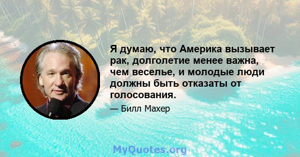 Я думаю, что Америка вызывает рак, долголетие менее важна, чем веселье, и молодые люди должны быть отказаты от голосования.