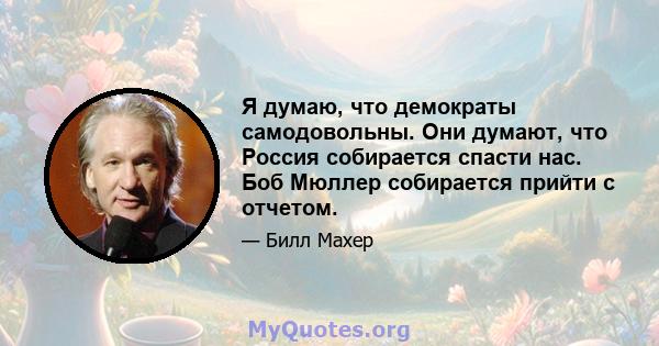 Я думаю, что демократы самодовольны. Они думают, что Россия собирается спасти нас. Боб Мюллер собирается прийти с отчетом.