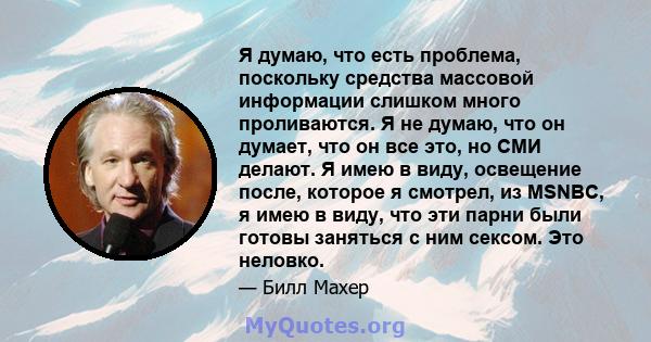 Я думаю, что есть проблема, поскольку средства массовой информации слишком много проливаются. Я не думаю, что он думает, что он все это, но СМИ делают. Я имею в виду, освещение после, которое я смотрел, из MSNBC, я имею 