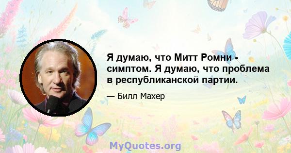 Я думаю, что Митт Ромни - симптом. Я думаю, что проблема в республиканской партии.