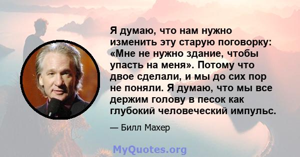 Я думаю, что нам нужно изменить эту старую поговорку: «Мне не нужно здание, чтобы упасть на меня». Потому что двое сделали, и мы до сих пор не поняли. Я думаю, что мы все держим голову в песок как глубокий человеческий