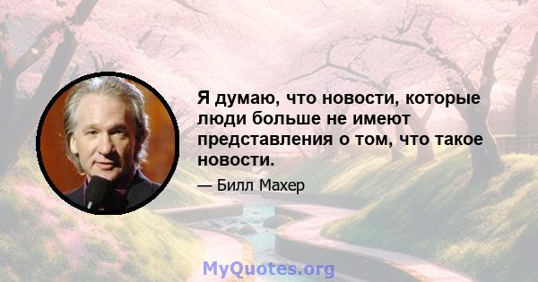 Я думаю, что новости, которые люди больше не имеют представления о том, что такое новости.