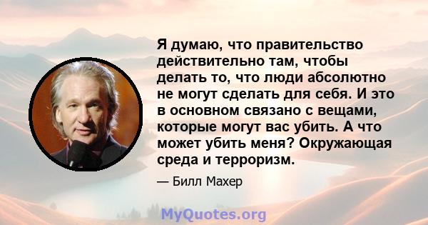 Я думаю, что правительство действительно там, чтобы делать то, что люди абсолютно не могут сделать для себя. И это в основном связано с вещами, которые могут вас убить. А что может убить меня? Окружающая среда и