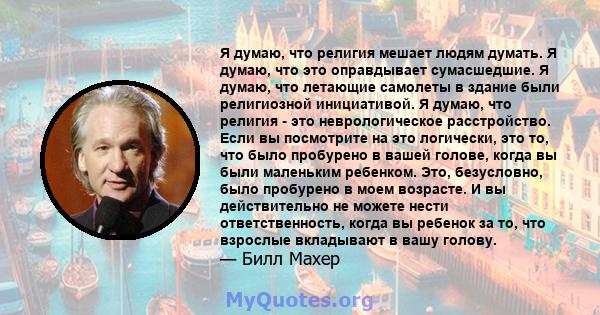 Я думаю, что религия мешает людям думать. Я думаю, что это оправдывает сумасшедшие. Я думаю, что летающие самолеты в здание были религиозной инициативой. Я думаю, что религия - это неврологическое расстройство. Если вы